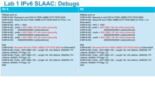 R5 & R6
R5#deb ipv6 nd
ICMPv6-ND: Request to send RA for FE80::A8BB:CCFF:FE00:5A00
ICMPv6-ND: Setup RA from FE80::A8BB:CCFF:FE00:5A00 to FF02::1 on
Ethernet0/0
ICMPv6-ND: MTU = 1500
ICMPv6-ND: prefix = 2001:DB8:1:56::/64 onlink autoconfig
ICMPv6-ND: 2592000/604800 (valid/preferred)
ICMPv6-ND: prefix = 2001:DB8:1:57::/64 onlink autoconfig
ICMPv6-ND: 2592000/604800 (valid/preferred)
ICMPv6-ND: prefix = 2001:DB8:1:58::/64 onlink autoconfig
ICMPv6-ND: 2592000/604800 (valid/preferred)
R5#
ICMPv6-ND: Received RA from FE80::A8BB:CCFF:FE00:5B00 on Ethernet0/0
ICMPv6-ND: Prefix : 2001:DB8:1:56::, Length: 64, Vld Lifetime: 2592000, Prf
Lifetime: 604800, PI Flags: C0
ICMPv6-ND: Prefix : 2001:DB8:1:57::, Length: 64, Vld Lifetime: 2592000, Prf
Lifetime: 604800, PI Flags: C0
ICMPv6-ND: Prefix : 2001:DB8:1:58::, Length: 64, Vld Lifetime: 2592000, Prf
Lifetime: 604800, PI Flags: C0
R5#
R6#deb ipv6 nd
ICMPv6-ND: Request to send RA for FE80::A8BB:CCFF:FE00:5B00
ICMPv6-ND: Setup RA from FE80::A8BB:CCFF:FE00:5B00 to FF02::1 on
Ethernet0/0
ICMPv6-ND: MTU = 1500
ICMPv6-ND: prefix = 2001:DB8:1:56::/64 onlink autoconfig
ICMPv6-ND: 2592000/604800 (valid/preferred)
ICMPv6-ND: prefix = 2001:DB8:1:57::/64 onlink autoconfig
ICMPv6-ND: 2592000/604800 (valid/preferred)
ICMPv6-ND: prefix = 2001:DB8:1:58::/64 onlink autoconfig
ICMPv6-ND: 2592000/604800 (valid/preferred)
R6#
ICMPv6-ND: Received RA from FE80::A8BB:CCFF:FE00:5A00 on Ethernet0/0
ICMPv6-ND: Prefix : 2001:DB8:1:56::, Length: 64, Vld Lifetime: 2592000, Prf
Lifetime: 604800, PI Flags: C0
ICMPv6-ND: Prefix : 2001:DB8:1:57::, Length: 64, Vld Lifetime: 2592000, Prf
Lifetime: 604800, PI Flags: C0
ICMPv6-ND: Prefix : 2001:DB8:1:58::, Length: 64, Vld Lifetime: 2592000, Prf
Lifetime: 604800, PI Flags: C0
H2#
Lab 1 IPv6 SLAAC: Debugs
 