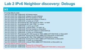H1
H1(config-if)#ipv6 enable
*Jan 30 21:25:07.269: ICMPv6-ND: ND Module startup.
*Jan 30 21:25:07.270: ICMPv6-ND: Initialise OL prefix database
*Jan 30 21:25:07.270: ICMPv6-ND: IPv6 Opr Enabled on Null0
*Jan 30 21:25:07.270: ICMPv6-ND: Allocate ND subblock on Null0 [1]
*Jan 30 21:25:07.271: ICMPv6-ND: L2 came up on Null0
*Jan 30 21:25:07.271: IPv6-Addrmgr-ND: DAD request for FE80::1 on Null0
*Jan 30 21:25:07.271: IPv6-Addrmgr-ND: DAD: FE80::1 is unique.
*Jan 30 21:25:07.271: ICMPv6-ND: L3 came up on Null0
*Jan 30 21:25:07.271: ICMPv6-ND: Linklocal FE80::1 on Null0, Up
*Jan 30 21:25:07.271: ICMPv6-ND: IPv6 Opr Enabled on Ethernet0/0
*Jan 30 21:25:07.271: ICMPv6-ND: Allocate ND subblock on Ethernet0/0 [2]
*Jan 30 21:25:07.271: ICMPv6-ND: L2 came up on Ethernet0/0
*Jan 30 21:25:07.271: IPv6-Addrmgr-ND: DAD request for FE80::A8BB:CCFF:FE00:5C00 on Ethernet0/0
*Jan 30 21:25:07.272: ICMPv6-ND: Sending NS for FE80::A8BB:CCFF:FE00:5C00 on Ethernet0/0
*Jan 30 21:25:08.272: IPv6-Addrmgr-ND: DAD: FE80::A8BB:CCFF:FE00:5C00 is unique.
*Jan 30 21:25:08.272: ICMPv6-ND: Sending NA for FE80::A8BB:CCFF:FE00:5C00 on Ethernet0/0
*Jan 30 21:25:08.272: ICMPv6-ND: L3 came up on Ethernet0/0
*Jan 30 21:25:08.272: ICMPv6-ND: Linklocal FE80::A8BB:CCFF:FE00:5C00 on Ethernet0/0, Up
H1(config-if)#ipv6 address autoconfig
*Jan 30 21:25:20.231: ICMPv6-ND: Sending RS on Ethernet0/0
*Jan 30 21:25:20.251: ICMPv6-ND: Received RA from FE80::A8BB:CCFF:FE00:5900 on Ethernet0/0
Lab 2 IPv6 Neighbor discovery: Debugs
 