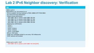 R4
R6#sh ipv6 int
Ethernet0/0 is up, line protocol is up
IPv6 is enabled, link-local address is FE80::A8BB:CCFF:FE00:5B00
No Virtual link-local address(es):
Global unicast address(es):
2001:DB8:1:56::6, subnet is 2001:DB8:1:56::/64
2001:DB8:1:57::6, subnet is 2001:DB8:1:57::/64
2001:DB8:1:58::6, subnet is 2001:DB8:1:58::/64
2001:DB8:1:59::5, subnet is 2001:DB8:1:59::/64
Joined group address(es):
FF02::1
FF02::2
FF02::1:FF00:5
FF02::1:FF00:6
FF02::1:FF00:5B00
MTU is 1500 bytes
ICMP error messages limited to one every 100 milliseconds
ICMP redirects are enabled
…
R5#sh ipv6 int e0/0 | i DUP
2001:DB8:1:59::5, subnet is 2001:DB8:1:59::/64 [DUP]
Lab 2 IPv6 Neighbor discovery: Verification
 