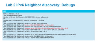 R5
R5#ping 2001:db8:1:56::6
Type escape sequence to abort.
Sending 5, 100-byte ICMP Echos to 2001:DB8:1:56::6, timeout is 2 seconds:
!!!!!
Success rate is 100 percent (5/5), round-trip min/avg/max = 0/1/5 ms
R5#
*Jan 30 22:15:24.668: ICMPv6-ND: DELETE -> INCMP: 2001:DB8:1:56::6
*Jan 30 22:15:24.668: ICMPv6-ND: Sending NS for 2001:DB8:1:56::6 on Ethernet0/0
*Jan 30 22:15:24.669: ICMPv6-ND: Resolving next hop 2001:DB8:1:56::6 on interface Ethernet0/0
*Jan 30 22:15:24.673: ICMPv6-ND: Received NA for 2001:DB8:1:56::6 on Ethernet0/0 from 2001:DB8:1:56::6
*Jan 30 22:15:24.673: ICMPv6-ND: Neighbour 2001:DB8:1:56::6 on Ethernet0/0 : LLA aabb.cc00.5b00
*Jan 30 22:15:24.673: ICMPv6-ND: INCMP -> REACH: 2001:DB8:1:56::6
R5#
*Jan 30 22:15:29.722: ICMPv6-ND: Received NS for 2001:DB8:1:56::5 on Ethernet0/0 from FE80::A8BB:CCFF:FE00:5B00
*Jan 30 22:15:29.722: ICMPv6-ND: Sending NA for 2001:DB8:1:56::5 on Ethernet0/0
*Jan 30 22:15:29.723: ICMPv6-ND: STALE -> DELAY: FE80::A8BB:CCFF:FE00:5B00
Lab 2 IPv6 Neighbor discovery: Debugs
 