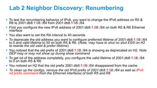 Lab 2 Neighbor Discovery: Renumbering
 To test the renumbering behavior of IPv6, you want to change the IPv6 address on R5 &
R6 to 2001:db8:1:88::/64 from 2001:db8:1:58::/64
 First you configure the new IPv6 address of 2001:db8:1:88::/64 on both R5 & R6 Ethernet
interface
 You also want to set the RA interval to 40 seconds
 To deprecate the old address you want to configure preferred lifetime of 2001:db8:1:58::/64
to 0 and valid lifetime to 50 on both R5 & R6. (Note, may have to shut no shut E0/0 on H2
to rewrite the old valid & prefer lifetime)
 You noticed that the old prefix of 2001:db8:1:58::/64 is showing as deprecated on H2. Note
DEP may or may not show up during show command
 To get rid of the address completely, you configure the valid lifetime of 2001:db8:1:58::/64
to 0 on both R5 & R6
 You noticed on H2 that the old prefix 2001:db8:1:58::/64 disappeared from the cache
 To clean up the configs, remove the old IPv6 prefix of 2001:db8:1:58::/64 as well as IPv6
nd prefix command from the Ethernet interfaces of both R5 and R6
 