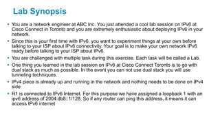 Lab Synopsis
 You are a network engineer at ABC Inc. You just attended a cool lab session on IPv6 at
Cisco Connect in Toronto and you are extremely enthusiastic about deploying IPv6 in your
network.
 Since this is your first time with IPv6, you want to experiment things at your own before
talking to your ISP about IPv6 connectivity. Your goal is to make your own network IPv6
ready before talking to your ISP about IPv6.
 You are challenged with multiple task during this exercise. Each task will be called a Lab.
 One thing you learned in the lab session on IPv6 at Cisco Connect Toronto is to go with
dual stack as much as possible. In the event you can not use dual stack you will use
tunneling techniques.
 IPv4 piece is already up and running in the network and nothing needs to be done on IPv4
side
 R1 is connected to IPv6 Internet. For this purpose we have assigned a loopback 1 with an
ipv6 address of 2004:db8::1/128. So if any router can ping this address, it means it can
access IPv6 internet
 