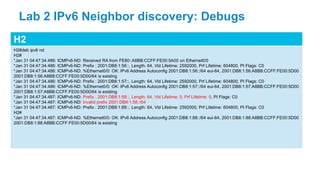 H2
H2#deb ipv6 nd
H2#
*Jan 31 04:47:34.486: ICMPv6-ND: Received RA from FE80::A8BB:CCFF:FE00:5A00 on Ethernet0/0
*Jan 31 04:47:34.486: ICMPv6-ND: Prefix : 2001:DB8:1:56::, Length: 64, Vld Lifetime: 2592000, Prf Lifetime: 604800, PI Flags: C0
*Jan 31 04:47:34.486: ICMPv6-ND: %Ethernet0/0: OK: IPv6 Address Autoconfig 2001:DB8:1:56::/64 eui-64, 2001:DB8:1:56:A8BB:CCFF:FE00:5D00
2001:DB8:1:56:A8BB:CCFF:FE00:5D00/64 is existing
*Jan 31 04:47:34.486: ICMPv6-ND: Prefix : 2001:DB8:1:57::, Length: 64, Vld Lifetime: 2592000, Prf Lifetime: 604800, PI Flags: C0
*Jan 31 04:47:34.486: ICMPv6-ND: %Ethernet0/0: OK: IPv6 Address Autoconfig 2001:DB8:1:57::/64 eui-64, 2001:DB8:1:57:A8BB:CCFF:FE00:5D00
2001:DB8:1:57:A8BB:CCFF:FE00:5D00/64 is existing
*Jan 31 04:47:34.487: ICMPv6-ND: Prefix : 2001:DB8:1:58::, Length: 64, Vld Lifetime: 0, Prf Lifetime: 0, PI Flags: C0
*Jan 31 04:47:34.487: ICMPv6-ND: Invalid prefix 2001:DB8:1:58::/64
*Jan 31 04:47:34.487: ICMPv6-ND: Prefix : 2001:DB8:1:88::, Length: 64, Vld Lifetime: 2592000, Prf Lifetime: 604800, PI Flags: C0
H2#
*Jan 31 04:47:34.487: ICMPv6-ND: %Ethernet0/0: OK: IPv6 Address Autoconfig 2001:DB8:1:88::/64 eui-64, 2001:DB8:1:88:A8BB:CCFF:FE00:5D00
2001:DB8:1:88:A8BB:CCFF:FE00:5D00/64 is existing
Lab 2 IPv6 Neighbor discovery: Debugs
 