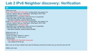 H2
H2#sh ipv6 router
Router FE80::A8BB:CCFF:FE00:5B00 on Ethernet0/0, last update 0 min
Hops 64, Lifetime 1800 sec, AddrFlag=0, OtherFlag=0, MTU=1500
HomeAgentFlag=0, Preference=Medium
Reachable time 0 (unspecified), Retransmit time 0 (unspecified)
Prefix 2001:DB8:1:56::/64 onlink autoconfig
Valid lifetime 2592000, preferred lifetime 604800
Router FE80::A8BB:CCFF:FE00:5A00 on Ethernet0/0, last update 0 min
Hops 64, Lifetime 1800 sec, AddrFlag=0, OtherFlag=0, MTU=1500
HomeAgentFlag=0, Preference=High
Reachable time 0 (unspecified), Retransmit time 0 (unspecified)
Prefix 2001:DB8:1:56::/64 onlink autoconfig
Valid lifetime 2592000, preferred lifetime 604800
H2#sh ipv6 route ::/0
Routing entry for ::/0
Known via "static", distance 2, metric 0
Route count is 1/1, share count 0
Routing paths:
FE80::A8BB:CCFF:FE00:5A00, Ethernet0/0
Last updated 00:04:52 ago
Note, if you do not see a default route, type the following command and make sure you have the entry from R5
H2#sho ipv6 router
Lab 2 IPv6 Neighbor discovery: Verification
 