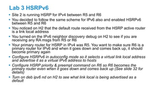 Lab 3 HSRPv6
 Site 2 is running HSRP for IPv4 between R5 and R6
 You decided to follow the same scheme for IPv6 also and enabled HSRPv6
between R5 and R6
 You noticed on H2 that the default route received from the HSRP active router
is a link local address
 You turned on the IPv6 neighbor discovery debug on H2 to see if you are
receiving any RA msgs from R5 or R6
 Your primary router for HSRP in IPv4 was R5. You want to make sure R6 is a
primary router for IPv6 and when it goes down and comes back up, it should
become primary again
 Configure HSRPv6 in autoconfig mode so it selects a virtual link local address
and advertise it as a virtual IPv6 address to hosts
 Configure HSRP priority & preempt command on R6 so R6 becomes the
primary router even when it goes down and comes back up (See slide 32 for
details)
 Turn on deb ipv6 nd on H2 to see what link local is being advertised as a
default
 
