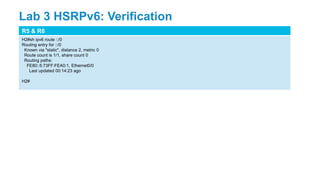 R5 & R6
H2#sh ipv6 route ::/0
Routing entry for ::/0
Known via "static", distance 2, metric 0
Route count is 1/1, share count 0
Routing paths:
FE80::5:73FF:FEA0:1, Ethernet0/0
Last updated 00:14:23 ago
H2#
Lab 3 HSRPv6: Verification
 