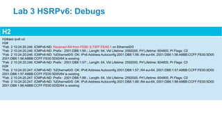 H2
H2#deb ipv6 nd
H2#
*Feb 2 10:24:20.246: ICMPv6-ND: Received RA from FE80::5:73FF:FEA0:1 on Ethernet0/0
*Feb 2 10:24:20.246: ICMPv6-ND: Prefix : 2001:DB8:1:56::, Length: 64, Vld Lifetime: 2592000, Prf Lifetime: 604800, PI Flags: C0
*Feb 2 10:24:20.246: ICMPv6-ND: %Ethernet0/0: OK: IPv6 Address Autoconfig 2001:DB8:1:56::/64 eui-64, 2001:DB8:1:56:A8BB:CCFF:FE00:5D00
2001:DB8:1:56:A8BB:CCFF:FE00:5D00/64 is existing
*Feb 2 10:24:20.246: ICMPv6-ND: Prefix : 2001:DB8:1:57::, Length: 64, Vld Lifetime: 2592000, Prf Lifetime: 604800, PI Flags: C0
H2#
*Feb 2 10:24:20.247: ICMPv6-ND: %Ethernet0/0: OK: IPv6 Address Autoconfig 2001:DB8:1:57::/64 eui-64, 2001:DB8:1:57:A8BB:CCFF:FE00:5D00
2001:DB8:1:57:A8BB:CCFF:FE00:5D00/64 is existing
*Feb 2 10:24:20.247: ICMPv6-ND: Prefix : 2001:DB8:1:88::, Length: 64, Vld Lifetime: 2592000, Prf Lifetime: 604800, PI Flags: C0
*Feb 2 10:24:20.247: ICMPv6-ND: %Ethernet0/0: OK: IPv6 Address Autoconfig 2001:DB8:1:88::/64 eui-64, 2001:DB8:1:88:A8BB:CCFF:FE00:5D00
2001:DB8:1:88:A8BB:CCFF:FE00:5D00/64 is existing
Lab 3 HSRPv6: Debugs
 
