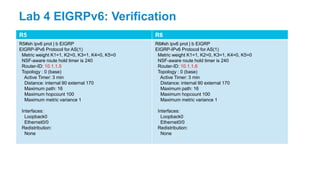 R5 R6
R5#sh ipv6 prot | b EIGRP
EIGRP-IPv6 Protocol for AS(1)
Metric weight K1=1, K2=0, K3=1, K4=0, K5=0
NSF-aware route hold timer is 240
Router-ID: 10.1.1.5
Topology : 0 (base)
Active Timer: 3 min
Distance: internal 90 external 170
Maximum path: 16
Maximum hopcount 100
Maximum metric variance 1
Interfaces:
Loopback0
Ethernet0/0
Redistribution:
None
R6#sh ipv6 prot | b EIGRP
EIGRP-IPv6 Protocol for AS(1)
Metric weight K1=1, K2=0, K3=1, K4=0, K5=0
NSF-aware route hold timer is 240
Router-ID: 10.1.1.6
Topology : 0 (base)
Active Timer: 3 min
Distance: internal 90 external 170
Maximum path: 16
Maximum hopcount 100
Maximum metric variance 1
Interfaces:
Loopback0
Ethernet0/0
Redistribution:
None
Lab 4 EIGRPv6: Verification
 