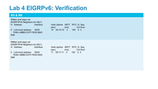 R5 & R6
R5#sh ipv6 eigrp nei
EIGRP-IPv6 Neighbors for AS(1)
H Address Interface Hold Uptime SRTT RTO Q Seq
(sec) (ms) Cnt Num
0 Link-local address: Et0/0 10 00:15:15 3 100 0 3
FE80::A8BB:CCFF:FE00:5600
R5#
R6#sh ipv6 eigrp nei
EIGRP-IPv6 Neighbors for AS(1)
H Address Interface Hold Uptime SRTT RTO Q Seq
(sec) (ms) Cnt Num
0 Link-local address: Et0/0 11 00:17:11 4 100 0 3
FE80::A8BB:CCFF:FE00:5500
R6#
Lab 4 EIGRPv6: Verification
 