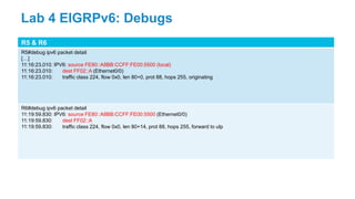 R5 & R6
R5#debug ipv6 packet detail
[…]
11:16:23.010: IPV6: source FE80::A8BB:CCFF:FE00:5500 (local)
11:16:23.010: dest FF02::A (Ethernet0/0)
11:16:23.010: traffic class 224, flow 0x0, len 80+0, prot 88, hops 255, originating
R6#debug ipv6 packet detail
11:19:59.830: IPV6: source FE80::A8BB:CCFF:FE00:5500 (Ethernet0/0)
11:19:59.830: dest FF02::A
11:19:59.830: traffic class 224, flow 0x0, len 80+14, prot 88, hops 255, forward to ulp
Lab 4 EIGRPv6: Debugs
 