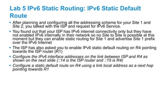 Lab 5 IPv6 Static Routing: IPv6 Static Default
Route
 After planning and configuring all the addressing scheme for your Site 1 and
Site 2, you talked with the ISP and request for IPv6 Service.
 You found out that your ISP has IPv6 internet connectivity only but they have
not enabled IPv6 internally in their network so no Site to Site is possible at this
moment but they can enable static routing for Site 1 and advertise Site 1 prefix
over the IPv6 Internet
 The ISP has also asked you to enable IPv6 static default routing on R4 pointing
towards the ISP router (R1)
 Configure the IPv6 interface addresses on the link between ISP and R4 as
shown on the next slide (::14 is the ISP router and ::15 is R4)
 Configure a static default route on R4 using a link local address as a next hop
pointing towards R1
 