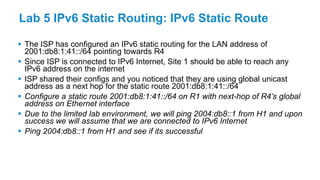 Lab 5 IPv6 Static Routing: IPv6 Static Route
 The ISP has configured an IPv6 static routing for the LAN address of
2001:db8:1:41::/64 pointing towards R4
 Since ISP is connected to IPv6 Internet, Site 1 should be able to reach any
IPv6 address on the internet
 ISP shared their configs and you noticed that they are using global unicast
address as a next hop for the static route 2001:db8:1:41::/64
 Configure a static route 2001:db8:1:41::/64 on R1 with next-hop of R4’s global
address on Ethernet interface
 Due to the limited lab environment, we will ping 2004:db8::1 from H1 and upon
success we will assume that we are connected to IPv6 Internet
 Ping 2004:db8::1 from H1 and see if its successful
 