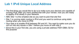 Lab 1 IPv6 Unique Local Address
 The first thing you would like to do is to make sure your devices are capable of
running IPv6. After you have verified that with your vendor, now you are ready
to deploy IPv6 slowly in your Network.
 ABC Site 1 is the simplest site so you want to pick that site first
 Site 1 is running static routing in IPv4 and you want to continue using static
routing when you move to IPv6
 Your task is to enable IPv6 between R4 and H1. You want to make sure you do
not run into any issues in Site 1 before you move on with site 2
 Since this is your first site, you are using a private address FD01:DB8::/32 for
this purpose
 