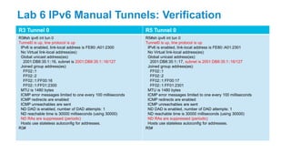 R3 Tunnel 0 R5 Tunnel 0
R3#sh ipv6 int tun 0
Tunnel0 is up, line protocol is up
IPv6 is enabled, link-local address is FE80::A01:2300
No Virtual link-local address(es):
Global unicast address(es):
2001:DB8:35:1::16, subnet is 2001:DB8:35:1::16/127
Joined group address(es):
FF02::1
FF02::2
FF02::1:FF00:16
FF02::1:FF01:2300
MTU is 1480 bytes
ICMP error messages limited to one every 100 milliseconds
ICMP redirects are enabled
ICMP unreachables are sent
ND DAD is enabled, number of DAD attempts: 1
ND reachable time is 30000 milliseconds (using 30000)
ND RAs are suppressed (periodic)
Hosts use stateless autoconfig for addresses.
R3#
R5#sh ipv6 int tun 0
Tunnel0 is up, line protocol is up
IPv6 is enabled, link-local address is FE80::A01:2301
No Virtual link-local address(es):
Global unicast address(es):
2001:DB8:35:1::17, subnet is 2001:DB8:35:1::16/127
Joined group address(es):
FF02::1
FF02::2
FF02::1:FF00:17
FF02::1:FF01:2301
MTU is 1480 bytes
ICMP error messages limited to one every 100 milliseconds
ICMP redirects are enabled
ICMP unreachables are sent
ND DAD is enabled, number of DAD attempts: 1
ND reachable time is 30000 milliseconds (using 30000)
ND RAs are suppressed (periodic)
Hosts use stateless autoconfig for addresses.
R5#
Lab 6 IPv6 Manual Tunnels: Verification
 
