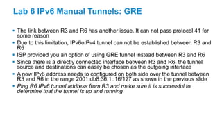 Lab 6 IPv6 Manual Tunnels: GRE
 The link between R3 and R6 has another issue. It can not pass protocol 41 for
some reason
 Due to this limitation, IPv6oIPv4 tunnel can not be established between R3 and
R6
 ISP provided you an option of using GRE tunnel instead between R3 and R6
 Since there is a directly connected interface between R3 and R6, the tunnel
source and destinations can easily be chosen as the outgoing interface
 A new IPv6 address needs to configured on both side over the tunnel between
R3 and R6 in the range 2001:db8:36:1::16/127 as shown in the previous slide
 Ping R6 IPv6 tunnel address from R3 and make sure it is successful to
determine that the tunnel is up and running
 