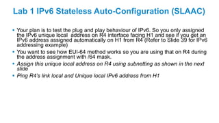 Lab 1 IPv6 Stateless Auto-Configuration (SLAAC)
 Your plan is to test the plug and play behaviour of IPv6. So you only assigned
the IPv6 unique local address on R4 interface facing H1 and see if you get an
IPv6 address assigned automatically on H1 from R4 (Refer to Slide 39 for IPv6
addressing example)
 You want to see how EUI-64 method works so you are using that on R4 during
the address assignment with /64 mask.
 Assign this unique local address on R4 using subnetting as shown in the next
slide
 Ping R4’s link local and Unique local IPv6 address from H1
 