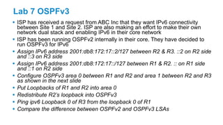 Lab 7 OSPFv3
 ISP has received a request from ABC Inc that they want IPv6 connectivity
between Site 1 and Site 2. ISP are also making an effort to make their own
network dual stack and enabling IPv6 in their core network
 ISP has been running OSPFv2 internally in their core. They have decided to
run OSPFv3 for IPv6
 Assign IPv6 address 2001:db8:172:17::2/127 between R2 & R3. ::2 on R2 side
and ::3 on R3 side
 Assign IPv6 address 2001:db8:172:17::/127 between R1 & R2. :: on R1 side
and ::1 on R2 side
 Configure OSPFv3 area 0 between R1 and R2 and area 1 between R2 and R3
as shown in the next slide
 Put Loopbacks of R1 and R2 into area 0
 Redistribute R2’s loopback into OSPFv3
 Ping ipv6 Loopback 0 of R3 from the loopback 0 of R1
 Compare the difference between OSPFv2 and OSPFv3 LSAs
 
