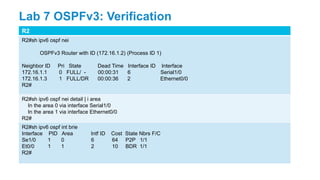 R2
R2#sh ipv6 ospf nei
OSPFv3 Router with ID (172.16.1.2) (Process ID 1)
Neighbor ID Pri State Dead Time Interface ID Interface
172.16.1.1 0 FULL/ - 00:00:31 6 Serial1/0
172.16.1.3 1 FULL/DR 00:00:36 2 Ethernet0/0
R2#
R2#sh ipv6 ospf nei detail | i area
In the area 0 via interface Serial1/0
In the area 1 via interface Ethernet0/0
R2#
R2#sh ipv6 ospf int brie
Interface PID Area Intf ID Cost State Nbrs F/C
Se1/0 1 0 6 64 P2P 1/1
Et0/0 1 1 2 10 BDR 1/1
R2#
Lab 7 OSPFv3: Verification
 