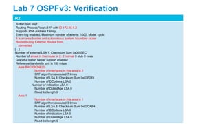 R2
R2#sh ipv6 ospf
Routing Process "ospfv3 1" with ID 172.16.1.2
Supports IPv6 Address Family
Event-log enabled, Maximum number of events: 1000, Mode: cyclic
It is an area border and autonomous system boundary router
Redistributing External Routes from,
connected
[…]
Number of external LSA 1. Checksum Sum 0x0055EC
Number of areas in this router is 2. 2 normal 0 stub 0 nssa
Graceful restart helper support enabled
Reference bandwidth unit is 100 mbps
Area BACKBONE(0)
Number of interfaces in this area is 2
SPF algorithm executed 7 times
Number of LSA 8. Checksum Sum 0x03F283
Number of DCbitless LSA 0
Number of indication LSA 0
Number of DoNotAge LSA 0
Flood list length 0
Area 1
Number of interfaces in this area is 1
SPF algorithm executed 3 times
Number of LSA 8. Checksum Sum 0x02CAB4
Number of DCbitless LSA 0
Number of indication LSA 0
Number of DoNotAge LSA 0
Flood list length 0
Lab 7 OSPFv3: Verification
 