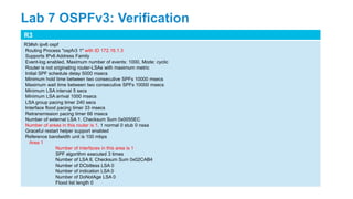 R3
R3#sh ipv6 ospf
Routing Process "ospfv3 1" with ID 172.16.1.3
Supports IPv6 Address Family
Event-log enabled, Maximum number of events: 1000, Mode: cyclic
Router is not originating router-LSAs with maximum metric
Initial SPF schedule delay 5000 msecs
Minimum hold time between two consecutive SPFs 10000 msecs
Maximum wait time between two consecutive SPFs 10000 msecs
Minimum LSA interval 5 secs
Minimum LSA arrival 1000 msecs
LSA group pacing timer 240 secs
Interface flood pacing timer 33 msecs
Retransmission pacing timer 66 msecs
Number of external LSA 1. Checksum Sum 0x0055EC
Number of areas in this router is 1. 1 normal 0 stub 0 nssa
Graceful restart helper support enabled
Reference bandwidth unit is 100 mbps
Area 1
Number of interfaces in this area is 1
SPF algorithm executed 3 times
Number of LSA 8. Checksum Sum 0x02CAB4
Number of DCbitless LSA 0
Number of indication LSA 0
Number of DoNotAge LSA 0
Flood list length 0
Lab 7 OSPFv3: Verification
 