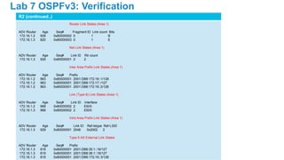 R2 (continued..)
Router Link States (Area 1)
ADV Router Age Seq# Fragment ID Link count Bits
172.16.1.2 928 0x80000002 0 1 B
172.16.1.3 820 0x80000003 0 1 E
Net Link States (Area 1)
ADV Router Age Seq# Link ID Rtr count
172.16.1.3 929 0x80000001 2 2
Inter Area Prefix Link States (Area 1)
ADV Router Age Seq# Prefix
172.16.1.2 963 0x80000001 2001:DB8:172:16::1/128
172.16.1.2 963 0x80000001 2001:DB8:172:17::/127
172.16.1.2 963 0x80000001 2001:DB8:172:16::2/128
Link (Type-8) Link States (Area 1)
ADV Router Age Seq# Link ID Interface
172.16.1.2 968 0x80000002 2 Et0/0
172.16.1.3 968 0x80000002 2 Et0/0
Intra Area Prefix Link States (Area 1)
ADV Router Age Seq# Link ID Ref-lstype Ref-LSID
172.16.1.3 929 0x80000001 2048 0x2002 2
Type-5 AS External Link States
ADV Router Age Seq# Prefix
172.16.1.3 819 0x80000001 2001:DB8:35:1::16/127
172.16.1.3 819 0x80000001 2001:DB8:36:1::16/127
172.16.1.3 819 0x80000001 2001:DB8:172:16::3/128
Lab 7 OSPFv3: Verification
 