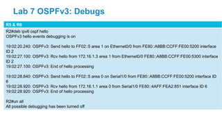 R5 & R6
R2#deb ipv6 ospf hello
OSPFv3 hello events debugging is on
19:02:20.240: OSPFv3: Send hello to FF02::5 area 1 on Ethernet0/0 from FE80::A8BB:CCFF:FE00:5200 interface
ID 2
19:02:27.100: OSPFv3: Rcv hello from 172.16.1.3 area 1 from Ethernet0/0 FE80::A8BB:CCFF:FE00:5300 interface
ID 2
19:02:27.100: OSPFv3: End of hello processing
19:02:28.840: OSPFv3: Send hello to FF02::5 area 0 on Serial1/0 from FE80::A8BB:CCFF:FE00:5200 interface ID
6
19:02:28.920: OSPFv3: Rcv hello from 172.16.1.1 area 0 from Serial1/0 FE80::4AFF:FEA2:851 interface ID 6
19:02:28.920: OSPFv3: End of hello processing
R2#un all
All possible debugging has been turned off
Lab 7 OSPFv3: Debugs
 