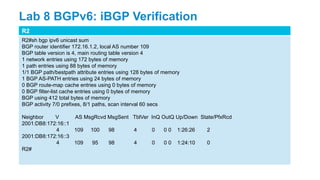 R2
R2#sh bgp ipv6 unicast sum
BGP router identifier 172.16.1.2, local AS number 109
BGP table version is 4, main routing table version 4
1 network entries using 172 bytes of memory
1 path entries using 88 bytes of memory
1/1 BGP path/bestpath attribute entries using 128 bytes of memory
1 BGP AS-PATH entries using 24 bytes of memory
0 BGP route-map cache entries using 0 bytes of memory
0 BGP filter-list cache entries using 0 bytes of memory
BGP using 412 total bytes of memory
BGP activity 7/0 prefixes, 8/1 paths, scan interval 60 secs
Neighbor V AS MsgRcvd MsgSent TblVer InQ OutQ Up/Down State/PfxRcd
2001:DB8:172:16::1
4 109 100 98 4 0 0 0 1:26:26 2
2001:DB8:172:16::3
4 109 95 98 4 0 0 0 1:24:10 0
R2#
Lab 8 BGPv6: iBGP Verification
 
