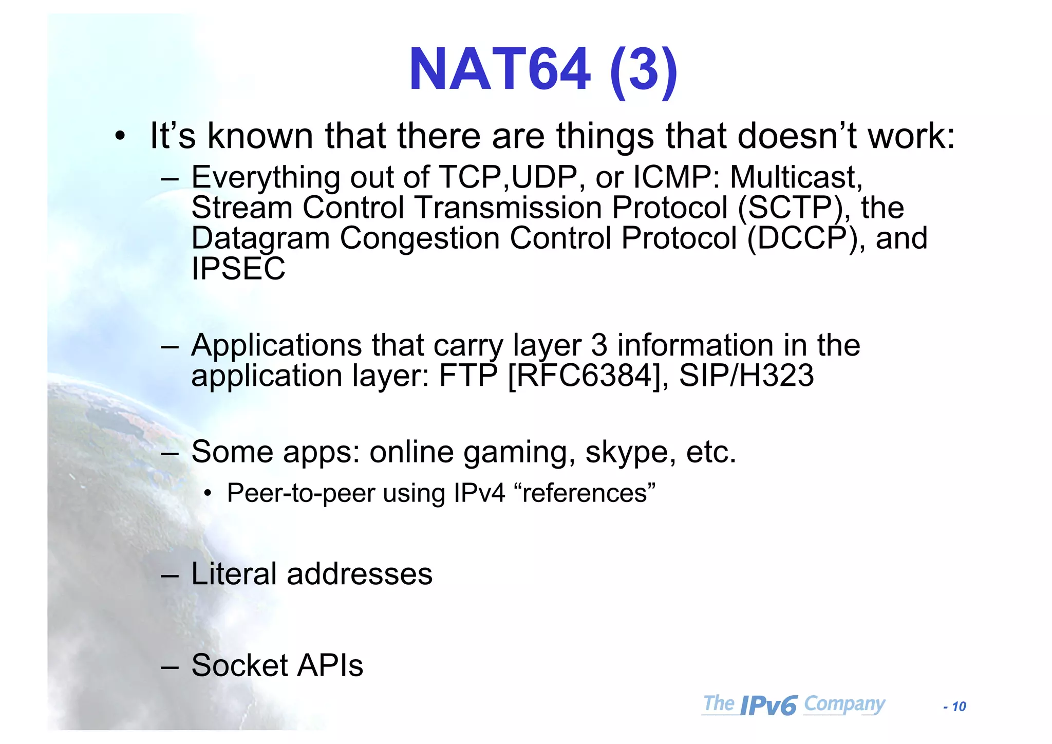 - 10
NAT64 (3)
• It’s known that there are things that doesn’t work:
– Everything out of TCP,UDP, or ICMP: Multicast,
Stream Control Transmission Protocol (SCTP), the
Datagram Congestion Control Protocol (DCCP), and
IPSEC
– Applications that carry layer 3 information in the
application layer: FTP [RFC6384], SIP/H323
– Some apps: online gaming, skype, etc.
• Peer-to-peer using IPv4 “references”
– Literal addresses
– Socket APIs
 