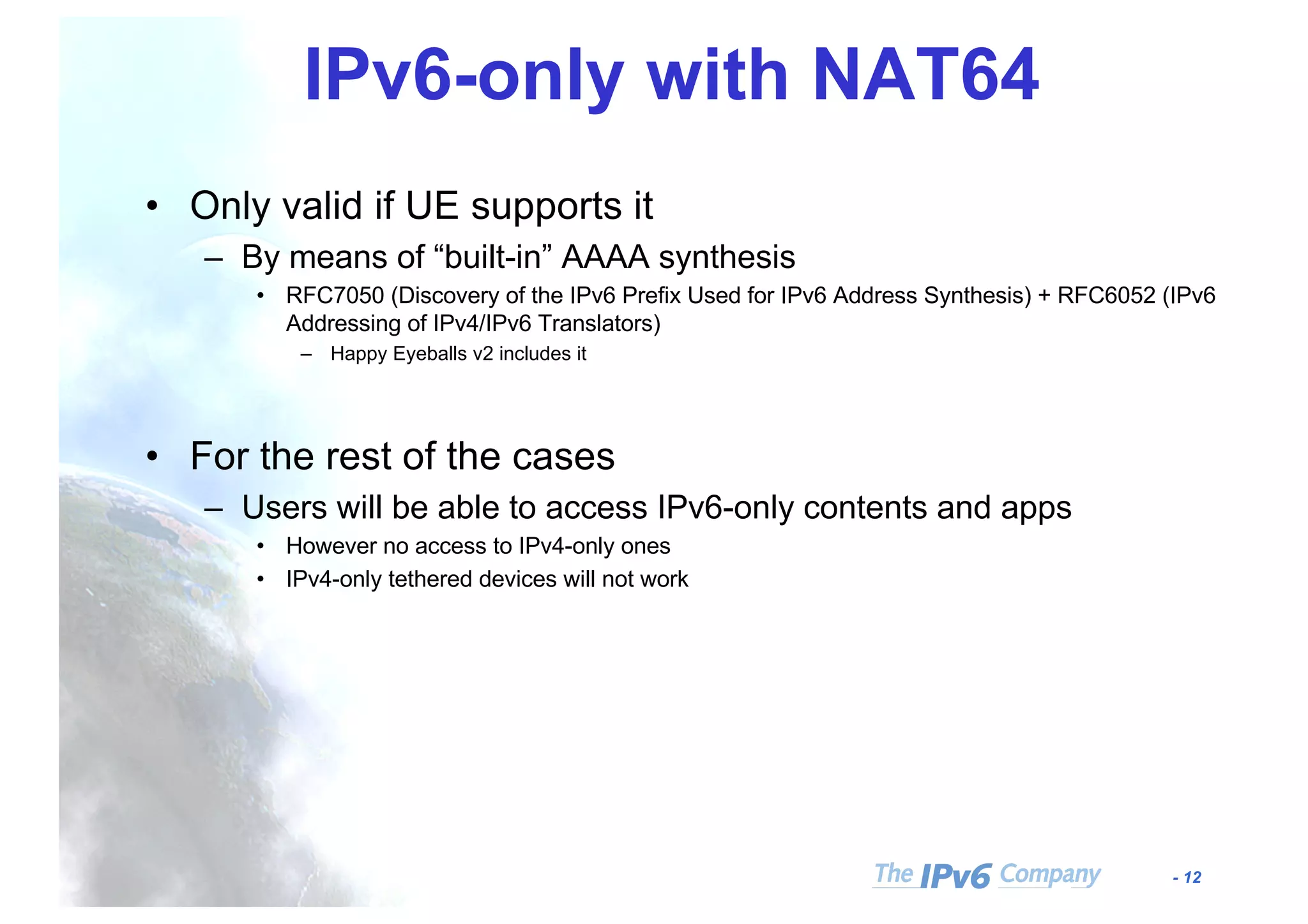 - 12
IPv6-only with NAT64
• Only valid if UE supports it
– By means of “built-in” AAAA synthesis
• RFC7050 (Discovery of the IPv6 Prefix Used for IPv6 Address Synthesis) + RFC6052 (IPv6
Addressing of IPv4/IPv6 Translators)
– Happy Eyeballs v2 includes it
• For the rest of the cases
– Users will be able to access IPv6-only contents and apps
• However no access to IPv4-only ones
• IPv4-only tethered devices will not work
 
