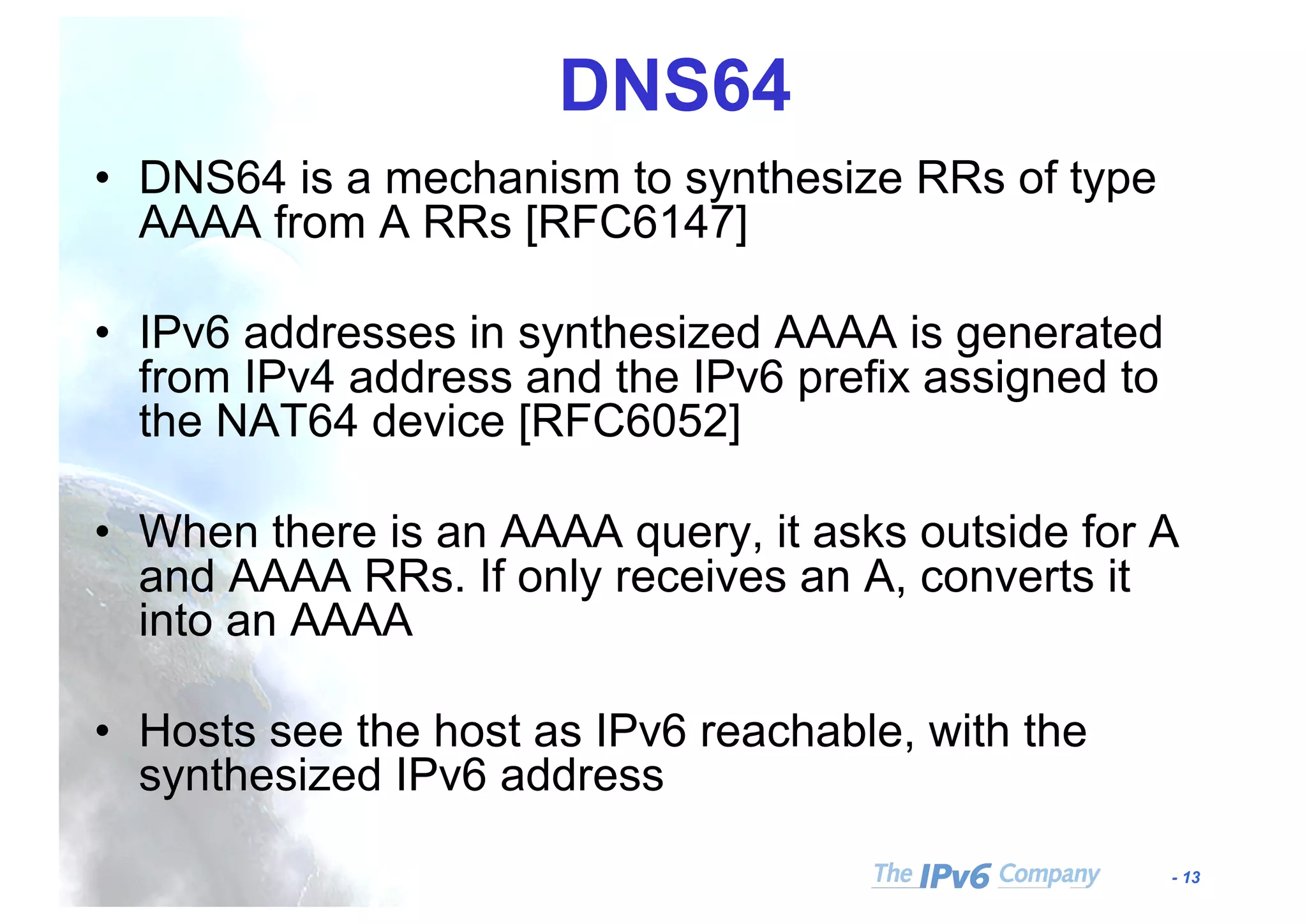 - 13
DNS64
• DNS64 is a mechanism to synthesize RRs of type
AAAA from A RRs [RFC6147]
• IPv6 addresses in synthesized AAAA is generated
from IPv4 address and the IPv6 prefix assigned to
the NAT64 device [RFC6052]
• When there is an AAAA query, it asks outside for A
and AAAA RRs. If only receives an A, converts it
into an AAAA
• Hosts see the host as IPv6 reachable, with the
synthesized IPv6 address
 