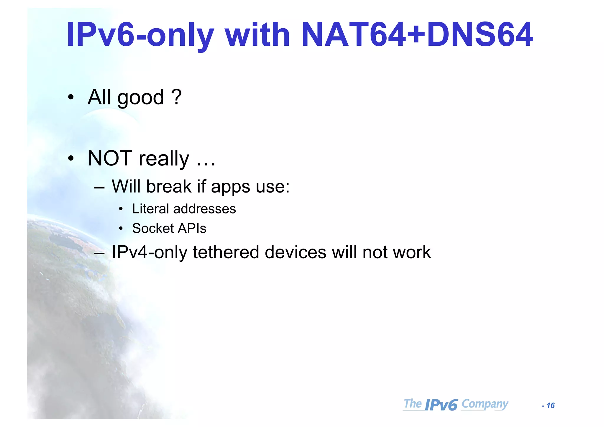 - 16
IPv6-only with NAT64+DNS64
• All good ?
• NOT really …
– Will break if apps use:
• Literal addresses
• Socket APIs
– IPv4-only tethered devices will not work
 