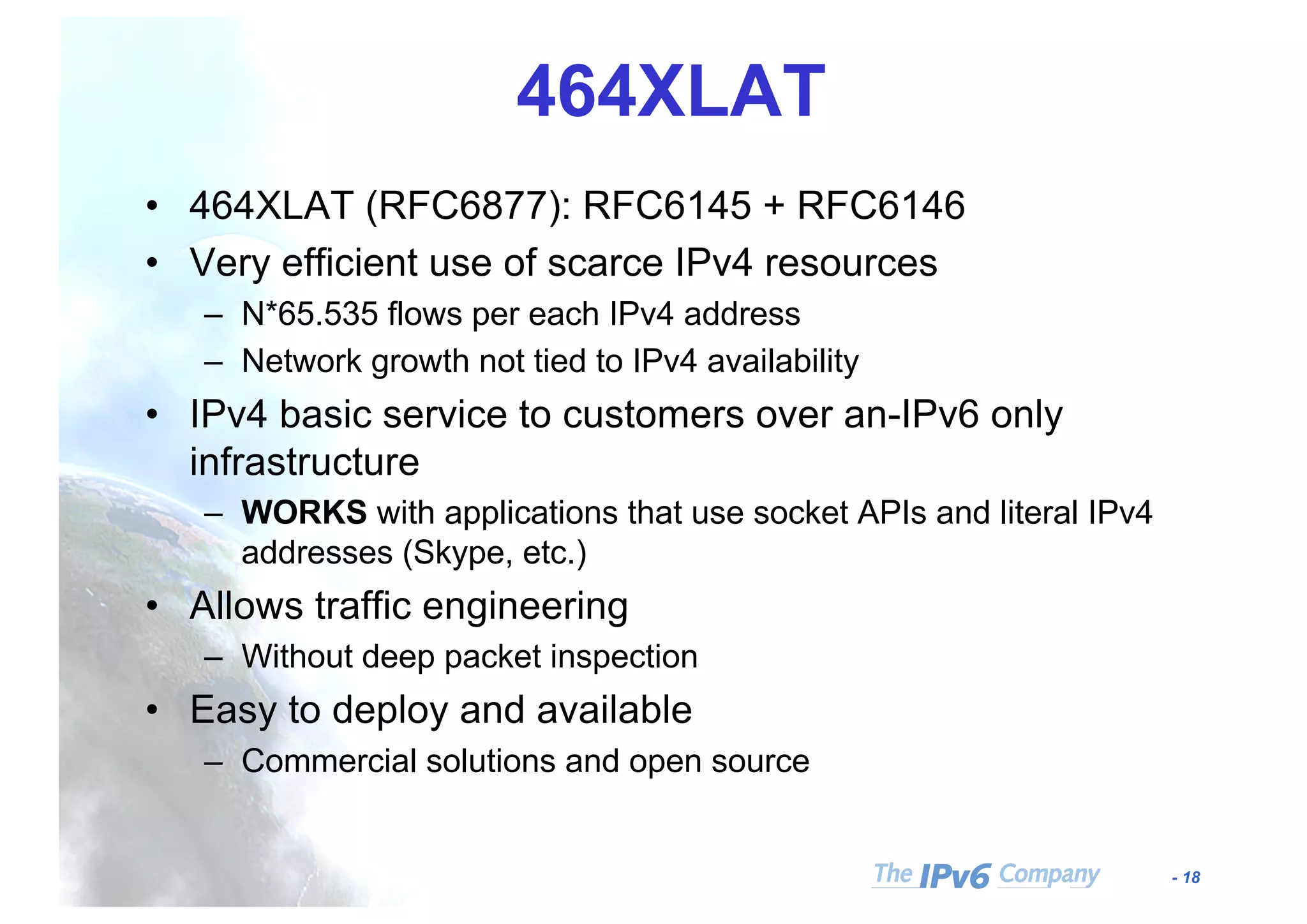 - 18
464XLAT
• 464XLAT (RFC6877): RFC6145 + RFC6146
• Very efficient use of scarce IPv4 resources
– N*65.535 flows per each IPv4 address
– Network growth not tied to IPv4 availability
• IPv4 basic service to customers over an-IPv6 only
infrastructure
– WORKS with applications that use socket APIs and literal IPv4
addresses (Skype, etc.)
• Allows traffic engineering
– Without deep packet inspection
• Easy to deploy and available
– Commercial solutions and open source
 