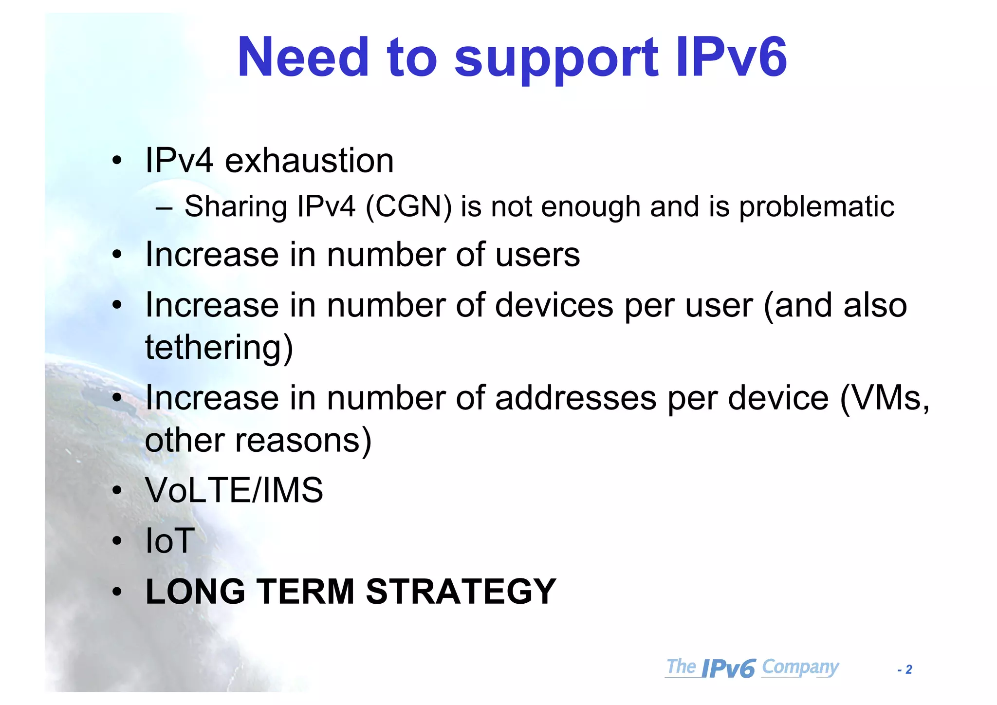 - 2
Need to support IPv6
• IPv4 exhaustion
– Sharing IPv4 (CGN) is not enough and is problematic
• Increase in number of users
• Increase in number of devices per user (and also
tethering)
• Increase in number of addresses per device (VMs,
other reasons)
• VoLTE/IMS
• IoT
• LONG TERM STRATEGY
 