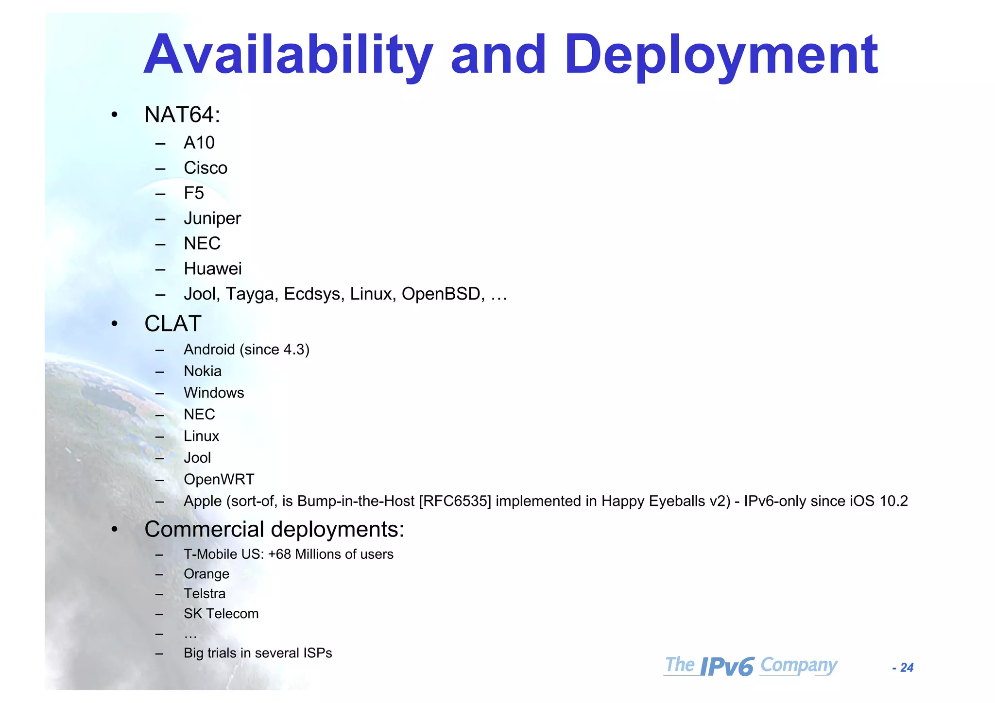 - 24
Availability and Deployment
• NAT64:
– A10
– Cisco
– F5
– Juniper
– NEC
– Huawei
– Jool, Tayga, Ecdsys, Linux, OpenBSD, …
• CLAT
– Android (since 4.3)
– Nokia
– Windows
– NEC
– Linux
– Jool
– OpenWRT
– Apple (sort-of, is Bump-in-the-Host [RFC6535] implemented in Happy Eyeballs v2) - IPv6-only since iOS 10.2
• Commercial deployments:
– T-Mobile US: +68 Millions of users
– Orange
– Telstra
– SK Telecom
– …
– Big trials in several ISPs
 