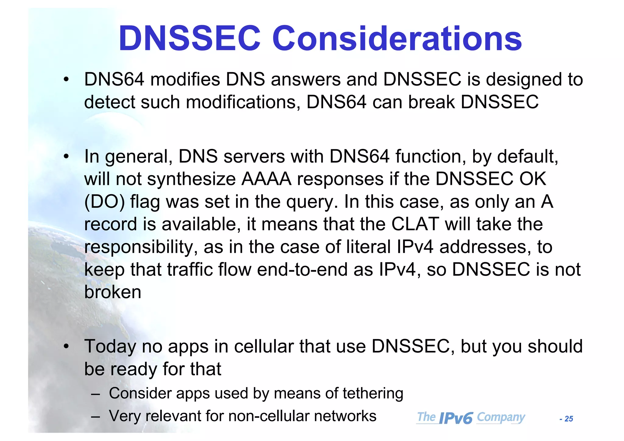 - 25
DNSSEC Considerations
• DNS64 modifies DNS answers and DNSSEC is designed to
detect such modifications, DNS64 can break DNSSEC
• In general, DNS servers with DNS64 function, by default,
will not synthesize AAAA responses if the DNSSEC OK
(DO) flag was set in the query. In this case, as only an A
record is available, it means that the CLAT will take the
responsibility, as in the case of literal IPv4 addresses, to
keep that traffic flow end-to-end as IPv4, so DNSSEC is not
broken
• Today no apps in cellular that use DNSSEC, but you should
be ready for that
– Consider apps used by means of tethering
– Very relevant for non-cellular networks
 