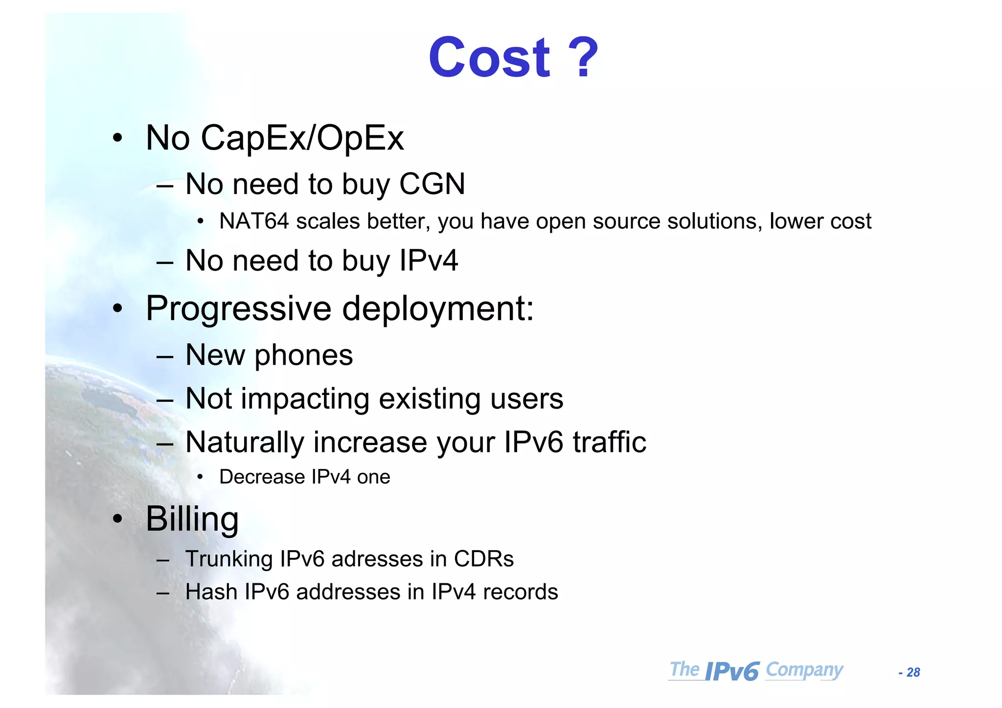 - 28
Cost ?
• No CapEx/OpEx
– No need to buy CGN
• NAT64 scales better, you have open source solutions, lower cost
– No need to buy IPv4
• Progressive deployment:
– New phones
– Not impacting existing users
– Naturally increase your IPv6 traffic
• Decrease IPv4 one
• Billing
– Trunking IPv6 adresses in CDRs
– Hash IPv6 addresses in IPv4 records
 