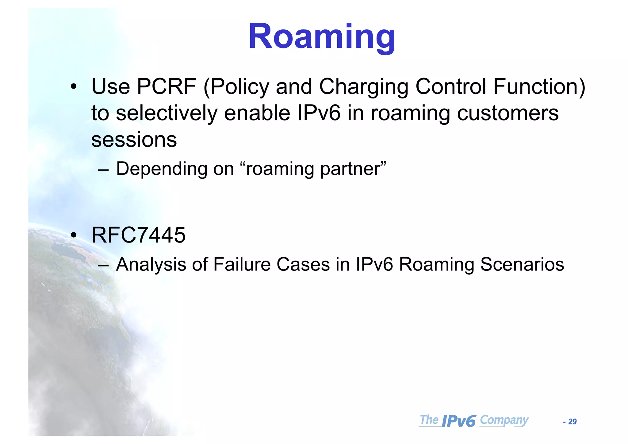 - 29
Roaming
• Use PCRF (Policy and Charging Control Function)
to selectively enable IPv6 in roaming customers
sessions
– Depending on “roaming partner”
• RFC7445
– Analysis of Failure Cases in IPv6 Roaming Scenarios
 