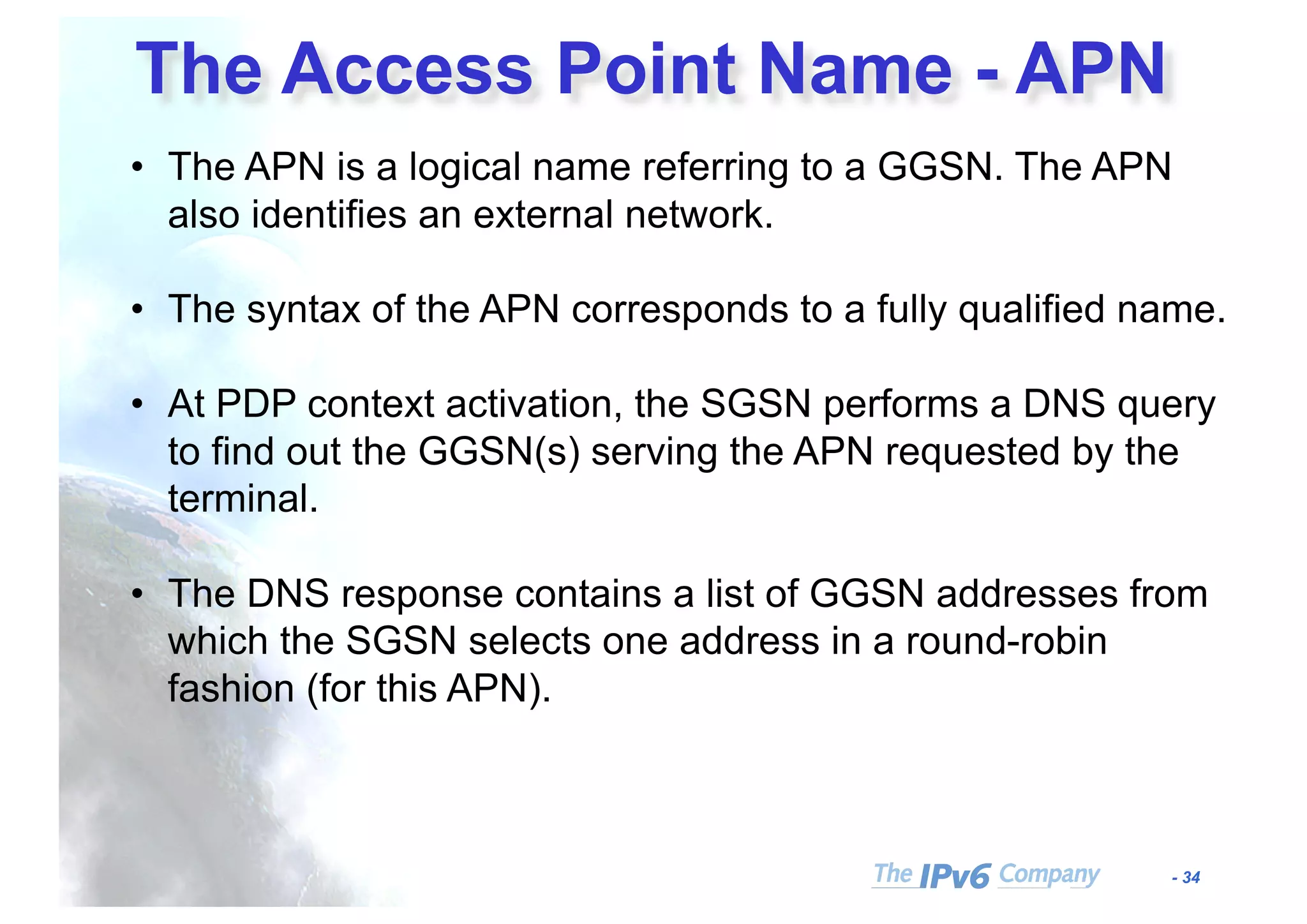 - 34
The Access Point Name - APN
• The APN is a logical name referring to a GGSN. The APN
also identifies an external network.
• The syntax of the APN corresponds to a fully qualified name.
• At PDP context activation, the SGSN performs a DNS query
to find out the GGSN(s) serving the APN requested by the
terminal.
• The DNS response contains a list of GGSN addresses from
which the SGSN selects one address in a round-robin
fashion (for this APN).
 