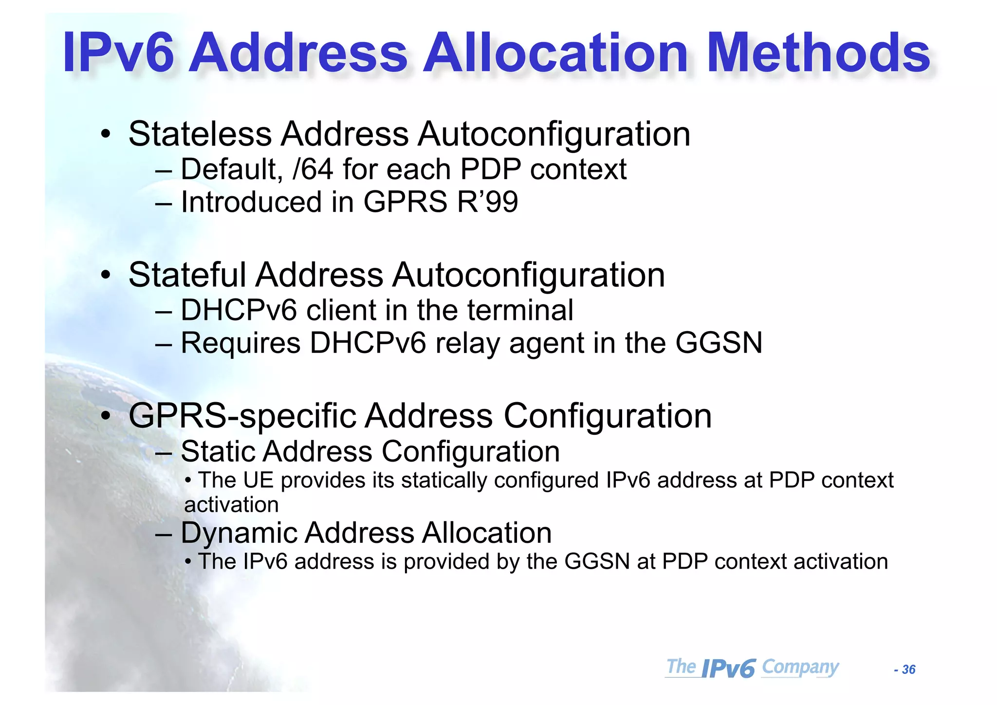 - 36
IPv6 Address Allocation Methods
• Stateless Address Autoconfiguration
– Default, /64 for each PDP context
– Introduced in GPRS R’99
• Stateful Address Autoconfiguration
– DHCPv6 client in the terminal
– Requires DHCPv6 relay agent in the GGSN
• GPRS-specific Address Configuration
– Static Address Configuration
• The UE provides its statically configured IPv6 address at PDP context
activation
– Dynamic Address Allocation
• The IPv6 address is provided by the GGSN at PDP context activation
 