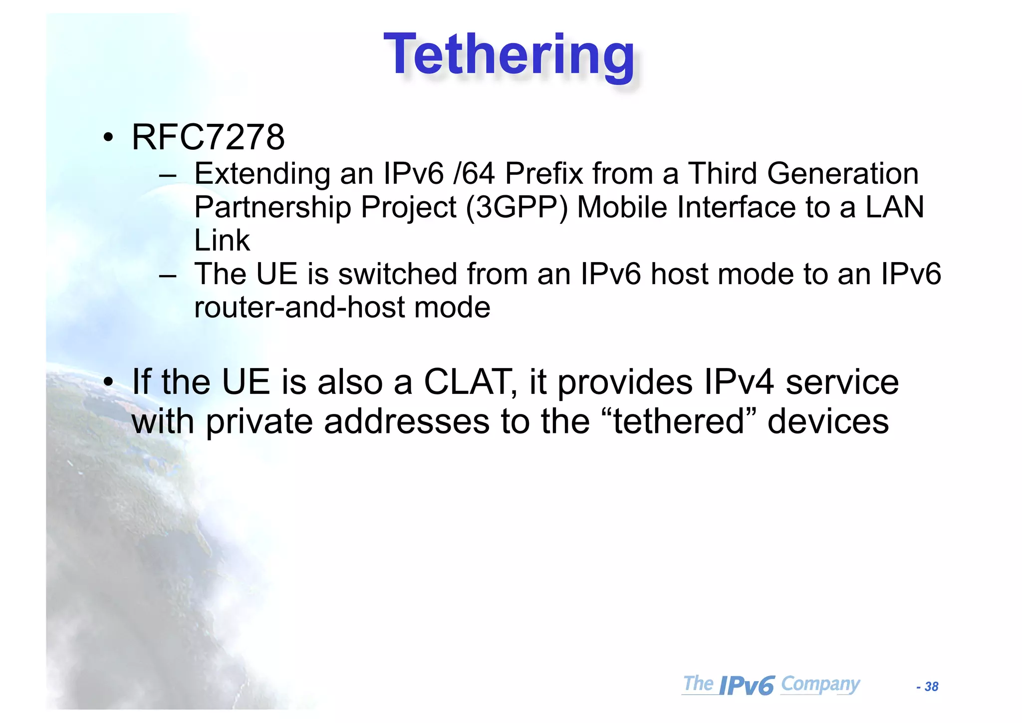 - 38
Tethering
• RFC7278
– Extending an IPv6 /64 Prefix from a Third Generation
Partnership Project (3GPP) Mobile Interface to a LAN
Link
– The UE is switched from an IPv6 host mode to an IPv6
router-and-host mode
• If the UE is also a CLAT, it provides IPv4 service
with private addresses to the “tethered” devices
 
