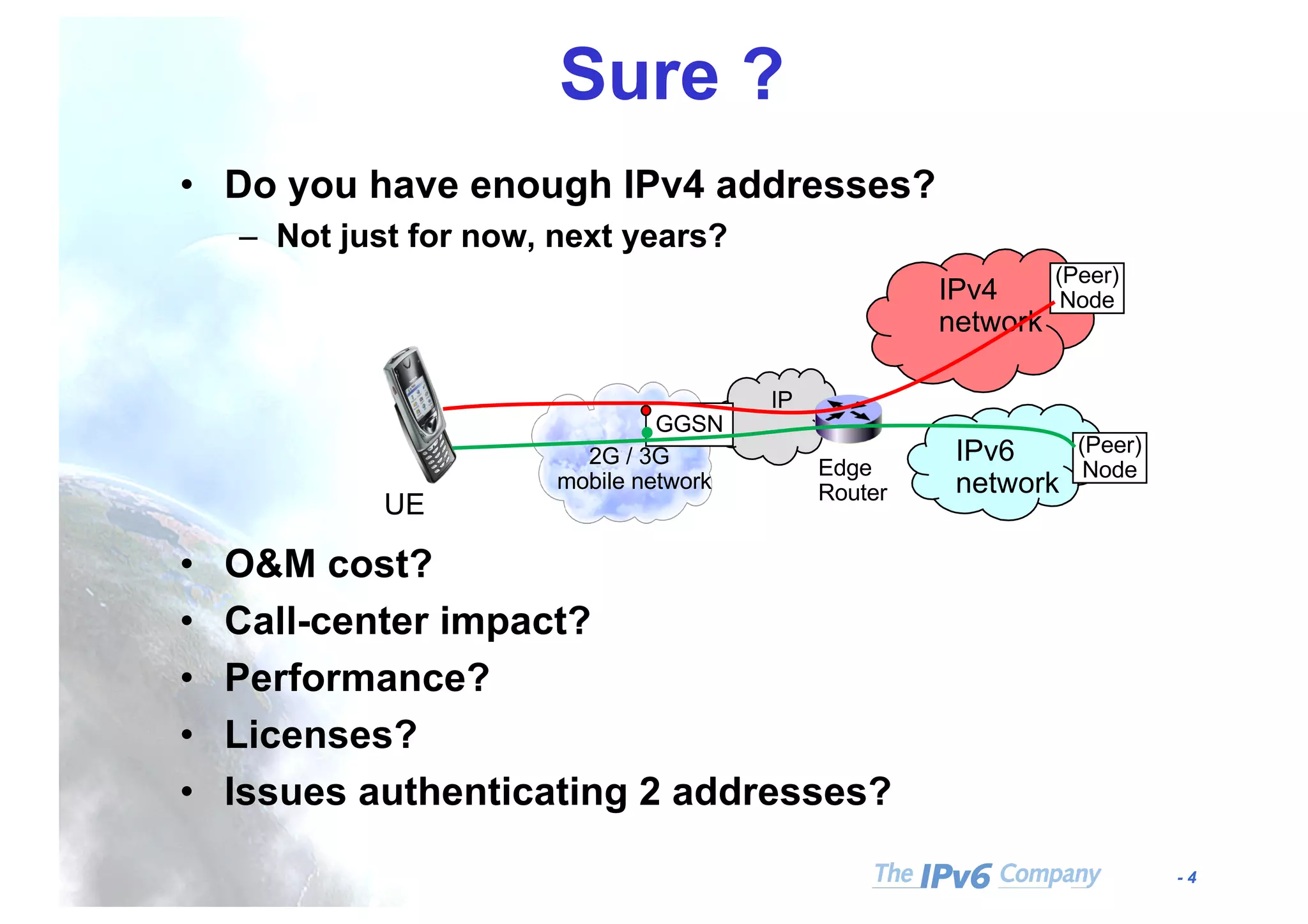 - 4
Sure ?
• Do you have enough IPv4 addresses?
– Not just for now, next years?
• O&M cost?
• Call-center impact?
• Performance?
• Licenses?
• Issues authenticating 2 addresses?
GGSN
IPv4
network
IPv6
network
(Peer)
Node
UE
2G / 3G
mobile network
Edge
Router
IP
(Peer)
Node
 