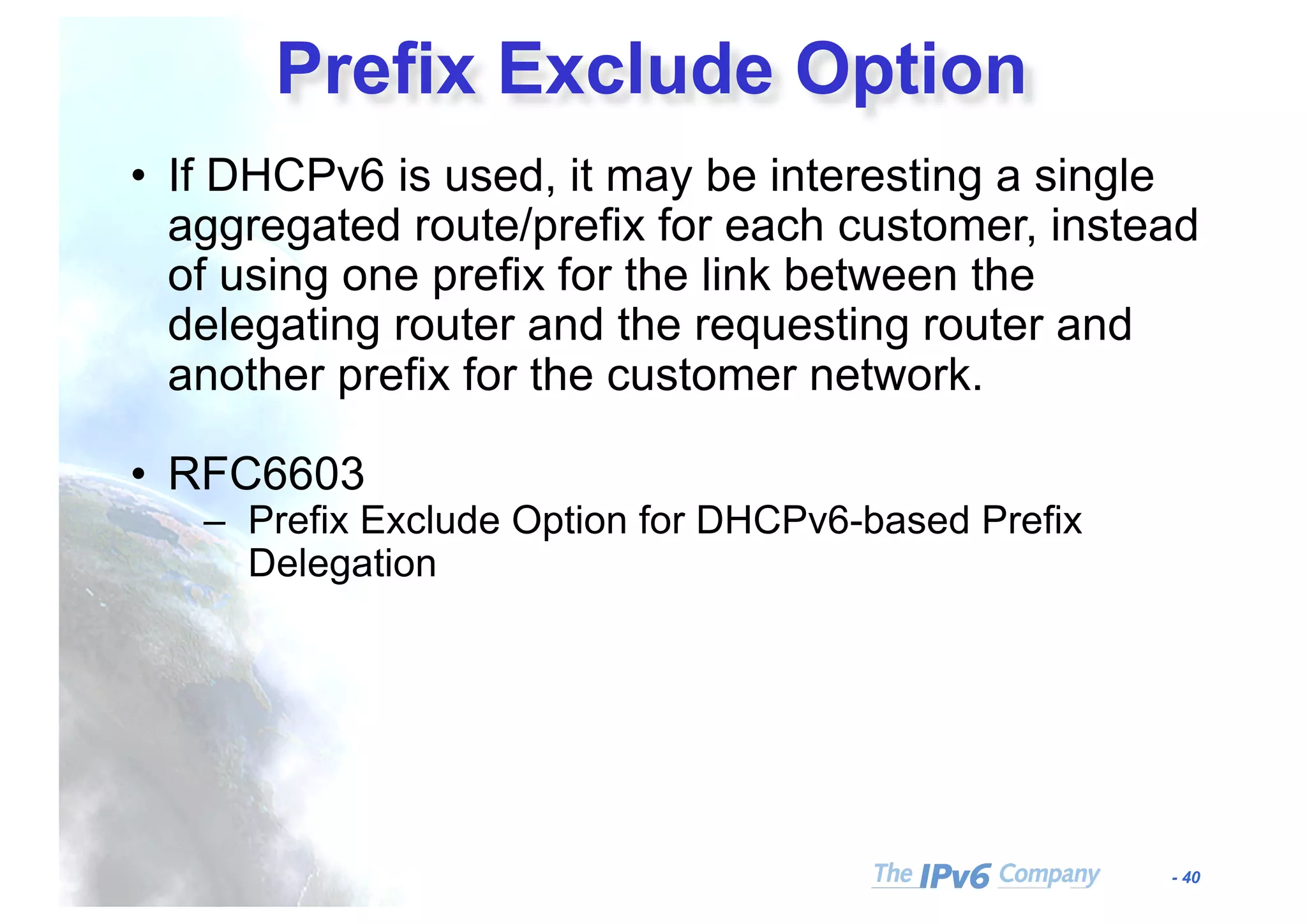 - 40
Prefix Exclude Option
• If DHCPv6 is used, it may be interesting a single
aggregated route/prefix for each customer, instead
of using one prefix for the link between the
delegating router and the requesting router and
another prefix for the customer network.
• RFC6603
– Prefix Exclude Option for DHCPv6-based Prefix
Delegation
 