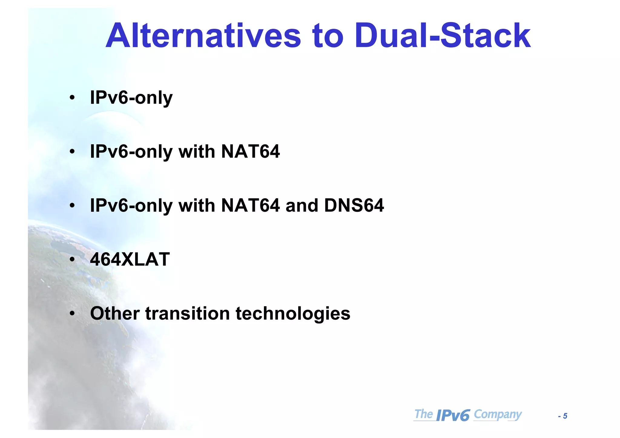 - 5
Alternatives to Dual-Stack
• IPv6-only
• IPv6-only with NAT64
• IPv6-only with NAT64 and DNS64
• 464XLAT
• Other transition technologies
 