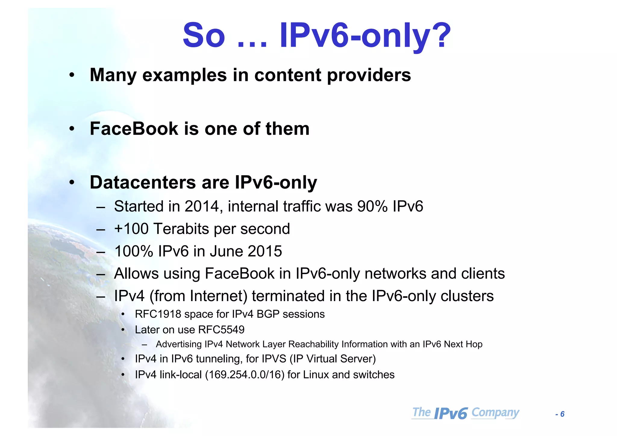 - 6
So … IPv6-only?
• Many examples in content providers
• FaceBook is one of them
• Datacenters are IPv6-only
– Started in 2014, internal traffic was 90% IPv6
– +100 Terabits per second
– 100% IPv6 in June 2015
– Allows using FaceBook in IPv6-only networks and clients
– IPv4 (from Internet) terminated in the IPv6-only clusters
• RFC1918 space for IPv4 BGP sessions
• Later on use RFC5549
– Advertising IPv4 Network Layer Reachability Information with an IPv6 Next Hop
• IPv4 in IPv6 tunneling, for IPVS (IP Virtual Server)
• IPv4 link-local (169.254.0.0/16) for Linux and switches
 