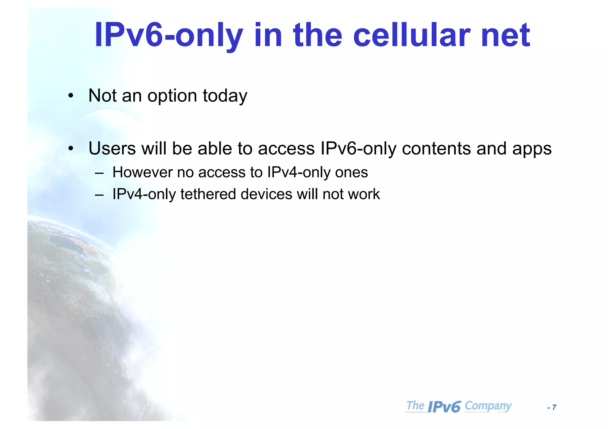 - 7
IPv6-only in the cellular net
• Not an option today
• Users will be able to access IPv6-only contents and apps
– However no access to IPv4-only ones
– IPv4-only tethered devices will not work
 