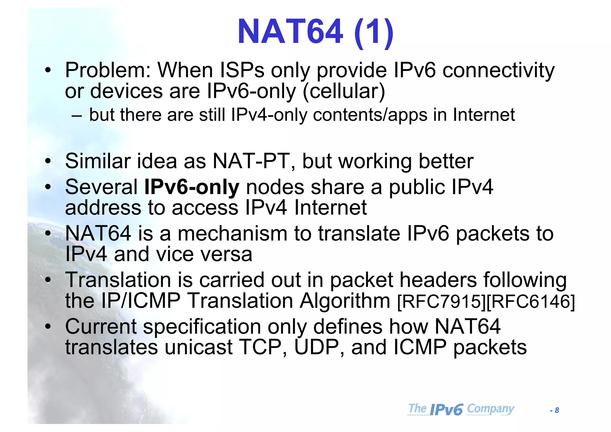 - 8
NAT64 (1)
• Problem: When ISPs only provide IPv6 connectivity
or devices are IPv6-only (cellular)
– but there are still IPv4-only contents/apps in Internet
• Similar idea as NAT-PT, but working better
• Several IPv6-only nodes share a public IPv4
address to access IPv4 Internet
• NAT64 is a mechanism to translate IPv6 packets to
IPv4 and vice versa
• Translation is carried out in packet headers following
the IP/ICMP Translation Algorithm [RFC7915][RFC6146]
• Current specification only defines how NAT64
translates unicast TCP, UDP, and ICMP packets
 
