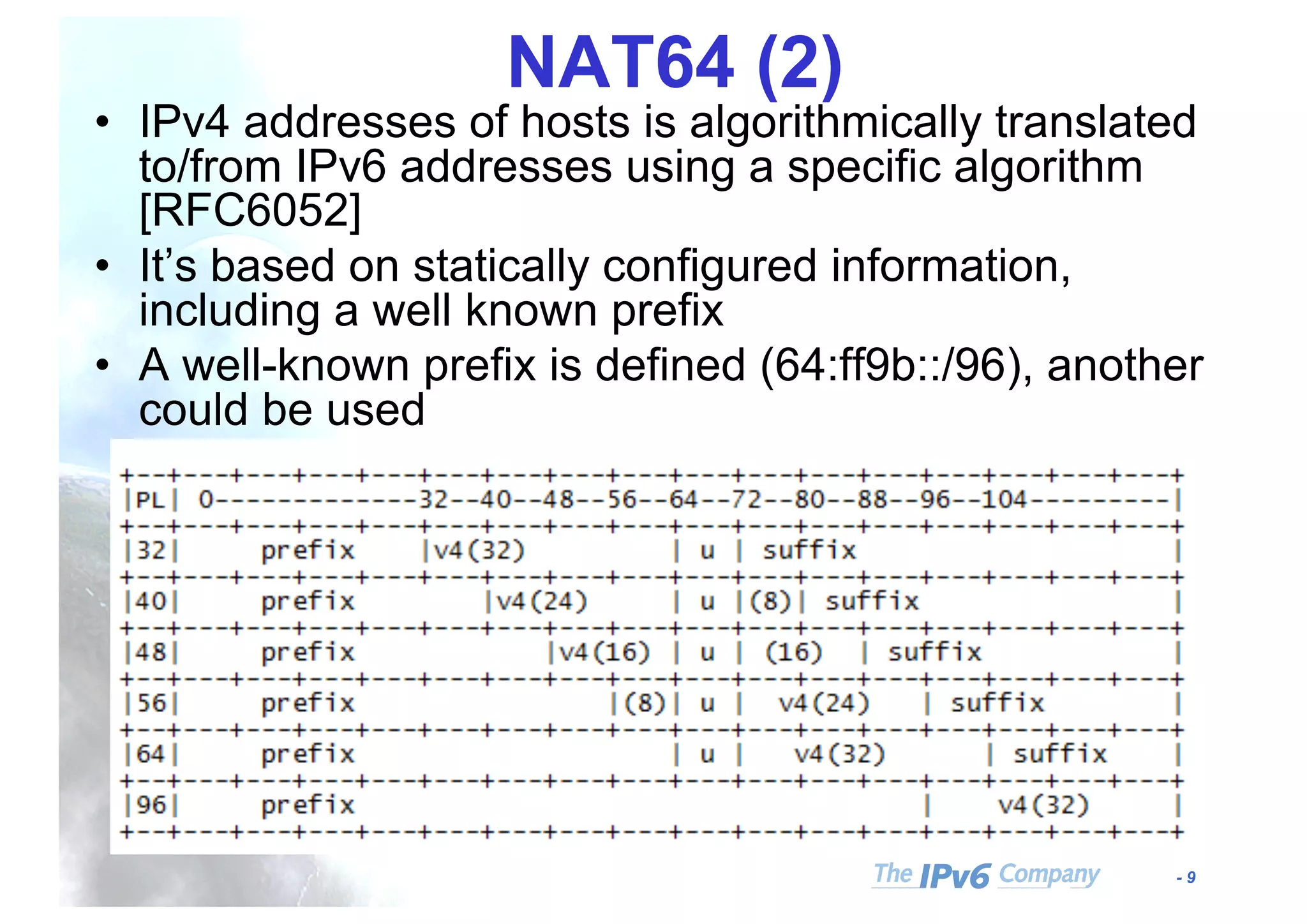 - 9
NAT64 (2)
• IPv4 addresses of hosts is algorithmically translated
to/from IPv6 addresses using a specific algorithm
[RFC6052]
• It’s based on statically configured information,
including a well known prefix
• A well-known prefix is defined (64:ff9b::/96), another
could be used
 