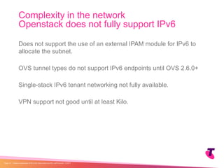 Does not support the use of an external IPAM module for IPv6 to
allocate the subnet.
OVS tunnel types do not support IPv6 endpoints until OVS 2.6.0+
Single-stack IPv6 tenant networking not fully available.
VPN support not good until at least Kilo.
Complexity in the network
Openstack does not fully support IPv6
| Telstra Unrestricted | IPv6 in the Telco Cloud and 5G | Jeff Schmidt | 12/2017Page 19
 
