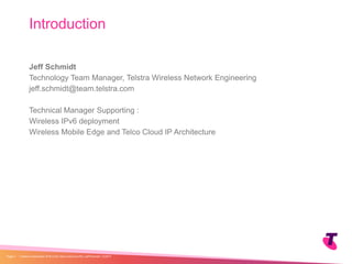 Jeff Schmidt
Technology Team Manager, Telstra Wireless Network Engineering
jeff.schmidt@team.telstra.com
Technical Manager Supporting :
Wireless IPv6 deployment
Wireless Mobile Edge and Telco Cloud IP Architecture
Introduction
| Telstra Unrestricted | IPv6 in the Telco Cloud and 5G | Jeff Schmidt | 12/2017Page 2
 