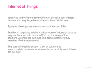 Copyright Telstra©
Internet of Things
| Telstra Unrestricted | IPv6 in the Telco Cloud and 5G | Jeff Schmidt | 12/2017Page 26
Telemetry is driving the development of purpose built wireless
devices with very large battery life and low cost devices
Systems allowing customers to control their own SIMs
Traditional corporate solutions allow reuse of address space so
may not be a focus to move to IPv6 but the scale of the
solutions will increase with IOT and some customers may
mandate IPv6 a requirement
The core will need to support a set of solutions to
accommodate customer requirements, some of those solutions
are not new.
 